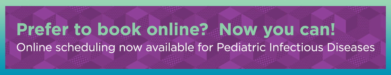 Prefer to book online? Now you can! Online scheduling now available for Pediatric Infectious Diseases.