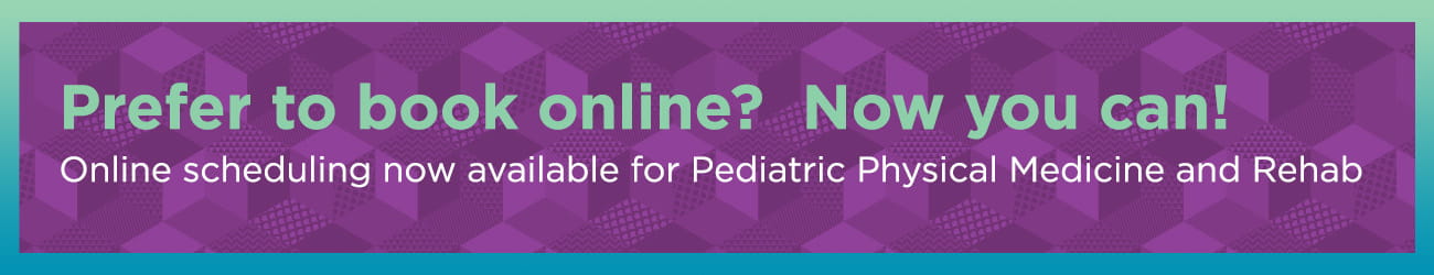 Prefer to book online? Now you can! Online scheduling now available for Pediatric Physical Medicine and Rehab.