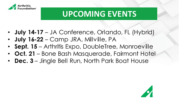 Upcoming Events: July 14-17 - JA Conference, Orlando FL (Hybrid); July 16-22 - Camp JRA, Millville, PA; Sept. 15 - Arthritis Expo, DoubleTree, Monroeville; Oct. 21 - Bone Bash Masquerade, Fairmont Hotel; Dec. 3 - Jingle Bell Run, North Park Boat House