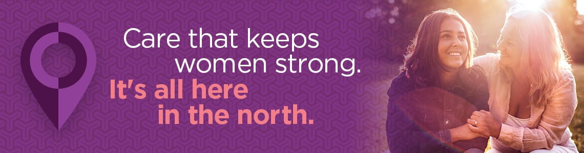Care that keeps women strong. It's all here in the north.