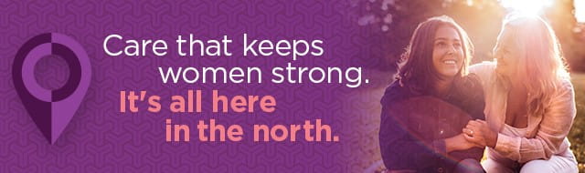 Care that keeps women strong. It's all here in the north.