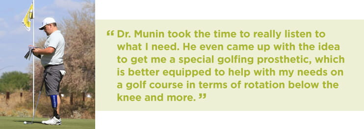 Dr. Munin took the time to really listen to what I need. He even came up with the idea to get me a special golfing prosthetic, which is better equipped to help with my needs on a golf course in terms of rotation below the knee and more.